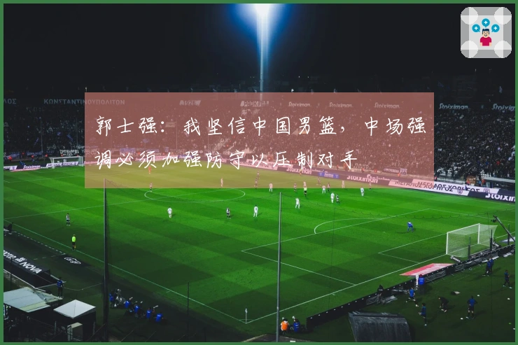 郭士强：我坚信中国男篮，中场强调必须加强防守以压制对手