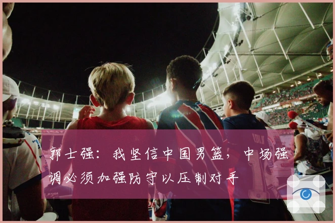 郭士强：我坚信中国男篮，中场强调必须加强防守以压制对手