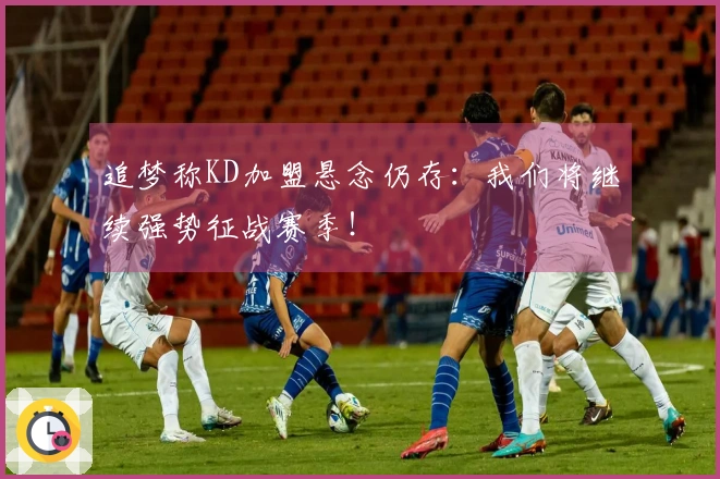 追梦称KD加盟悬念仍存：我们将继续强势征战赛季！