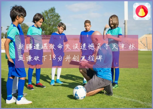 新疆遭遇致命失误遗憾负于天津 林庭谦砍下18分并创里程碑