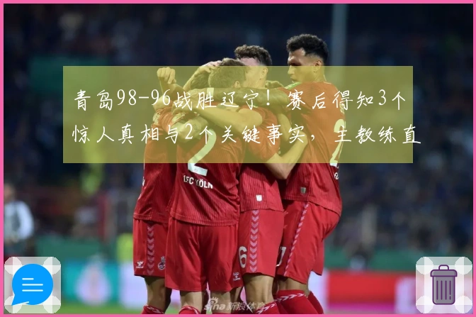 青岛98-96战胜辽宁！赛后得知3个惊人真相与2个关键事实，主教练直言不讳