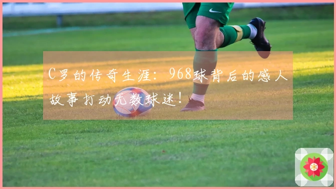 C罗的传奇生涯：968球背后的感人故事打动无数球迷！