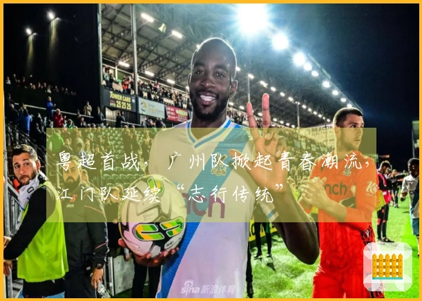 粤超首战，广州队掀起青春潮流，江门队延续“志行传统”