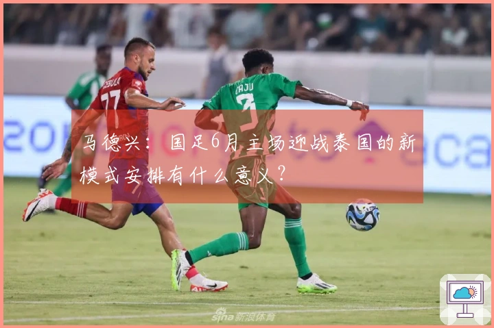 马德兴：国足6月主场迎战泰国的新模式安排有什么意义？