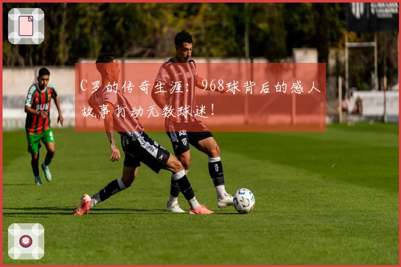 C罗的传奇生涯：968球背后的感人故事打动无数球迷！