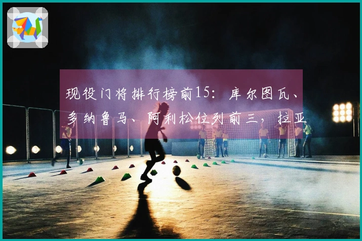 现役门将排行榜前15：库尔图瓦、多纳鲁马、阿利松位列前三，拉亚排第七