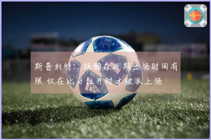 斯普利特：杨瀚森近期出场时间有限 仅在比分拉开时才被派上场