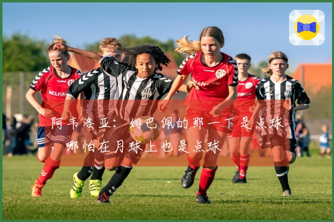 阿韦洛亚：姆巴佩的那一下是点球，哪怕在月球上也是点球