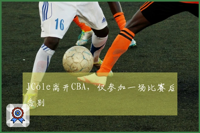 JCole离开CBA，仅参加一场比赛后告别