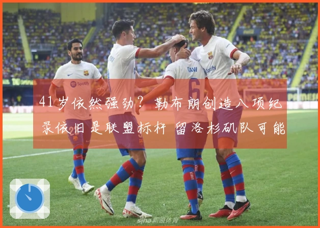 41岁依然强劲？勒布朗创造八项纪录依旧是联盟标杆 留洛杉矶队可能性仅50%