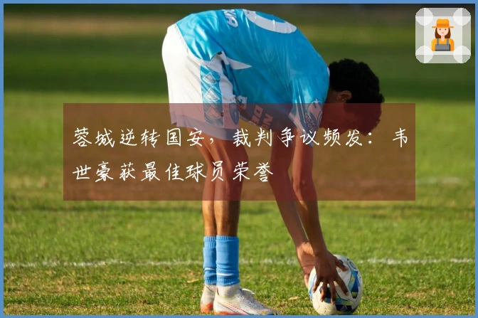 蓉城逆转国安，裁判争议频发：韦世豪获最佳球员荣誉